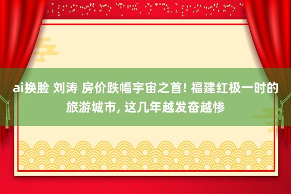 ai换脸 刘涛 房价跌幅宇宙之首! 福建红极一时的旅游城市, 这几年越发奋越惨