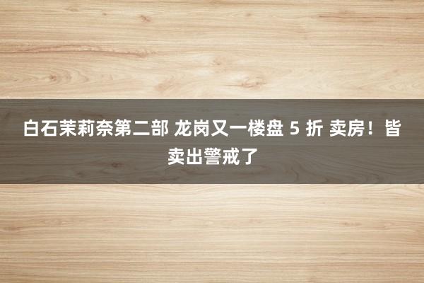 白石茉莉奈第二部 龙岗又一楼盘 5 折 卖房！皆卖出警戒了