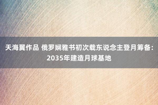 天海翼作品 俄罗娴雅书初次载东说念主登月筹备：2035年建造月球基地