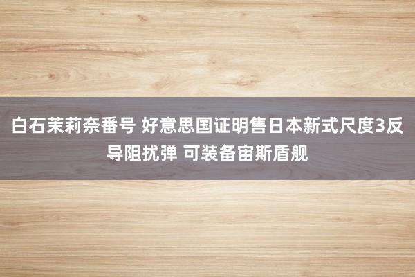 白石茉莉奈番号 好意思国证明售日本新式尺度3反导阻扰弹 可装备宙斯盾舰