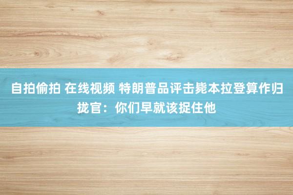 自拍偷拍 在线视频 特朗普品评击毙本拉登算作归拢官：你们早就该捉住他