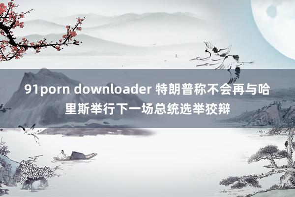 91porn downloader 特朗普称不会再与哈里斯举行下一场总统选举狡辩