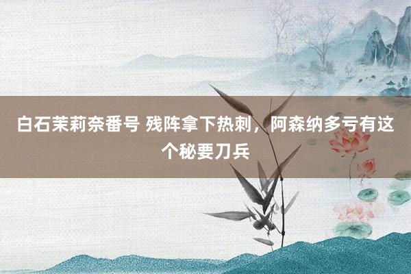 白石茉莉奈番号 残阵拿下热刺，阿森纳多亏有这个秘要刀兵