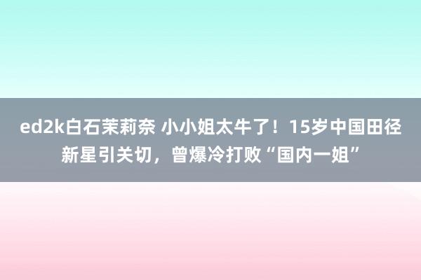 ed2k白石茉莉奈 小小姐太牛了！15岁中国田径新星引关切，曾爆冷打败“国内一姐”