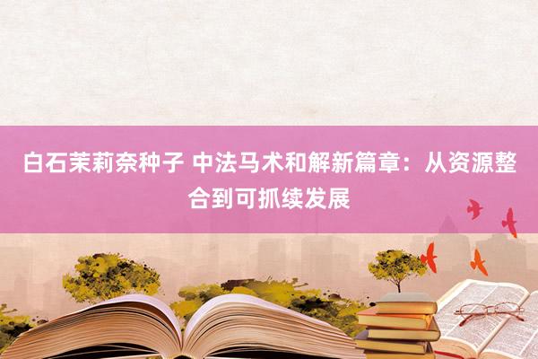 白石茉莉奈种子 中法马术和解新篇章：从资源整合到可抓续发展