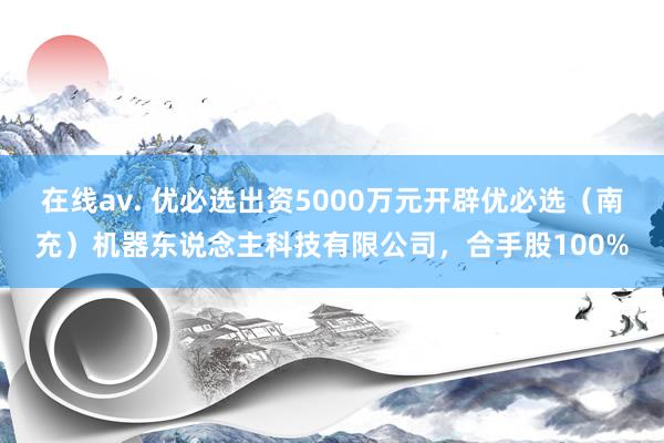 在线av. 优必选出资5000万元开辟优必选（南充）机器东说念主科技有限公司，合手股100%