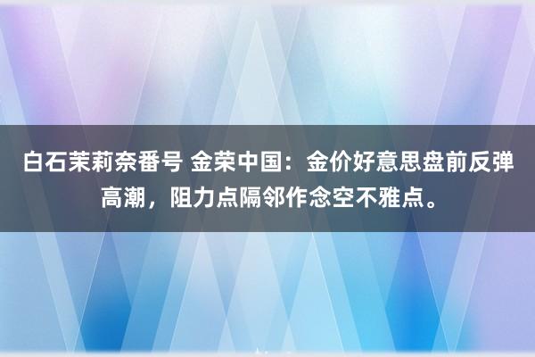 白石茉莉奈番号 金荣中国：金价好意思盘前反弹高潮，阻力点隔邻作念空不雅点。