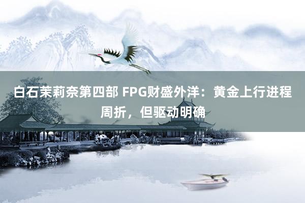 白石茉莉奈第四部 FPG财盛外洋：黄金上行进程周折，但驱动明确