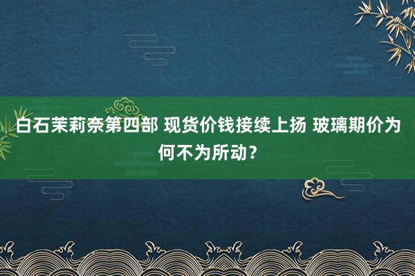 白石茉莉奈第四部 现货价钱接续上扬 玻璃期价为何不为所动？