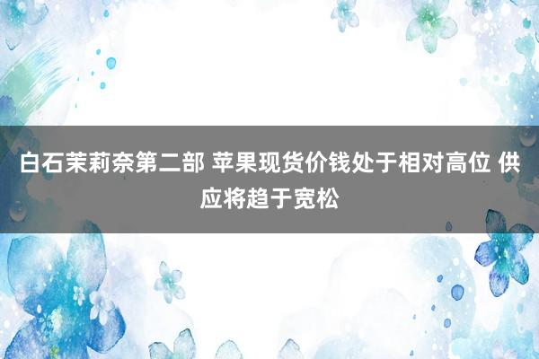 白石茉莉奈第二部 苹果现货价钱处于相对高位 供应将趋于宽松