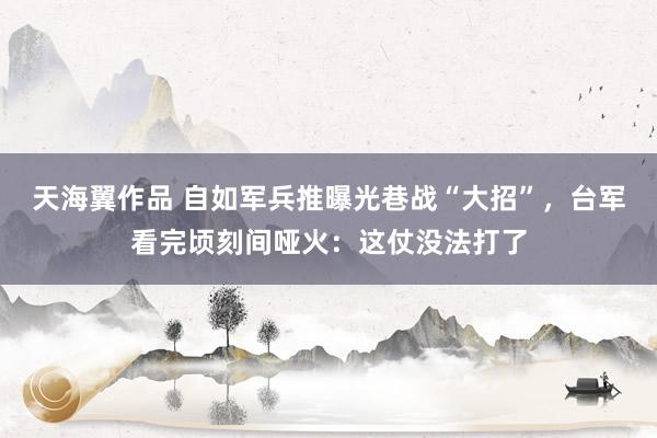 天海翼作品 自如军兵推曝光巷战“大招”，台军看完顷刻间哑火：这仗没法打了