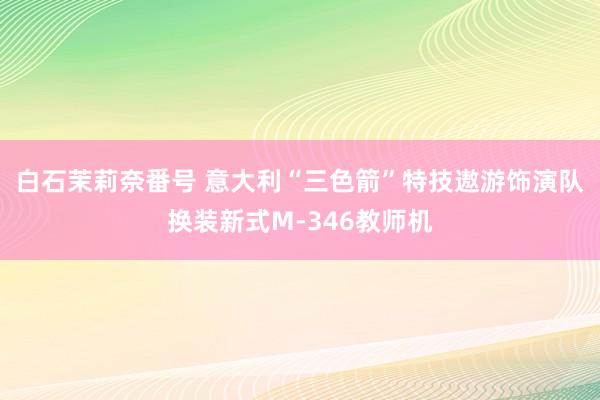 白石茉莉奈番号 意大利“三色箭”特技遨游饰演队换装新式M-346教师机