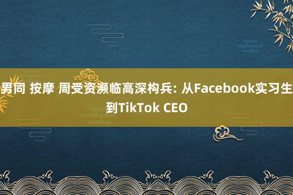 男同 按摩 周受资濒临高深构兵: 从Facebook实习生到TikTok CEO