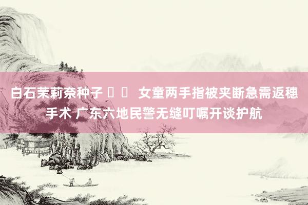 白石茉莉奈种子 		 女童两手指被夹断急需返穗手术 广东六地民警无缝叮嘱开谈护航