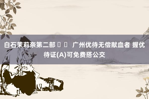 白石茉莉奈第二部 		 广州优待无偿献血者 握优待证(A)可免费搭公交