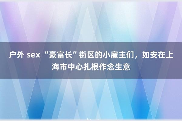 户外 sex “豪富长”街区的小雇主们，如安在上海市中心扎根作念生意