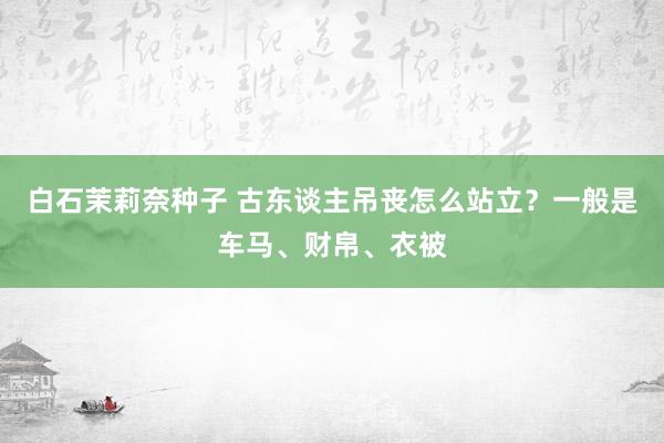 白石茉莉奈种子 古东谈主吊丧怎么站立？一般是车马、财帛、衣被