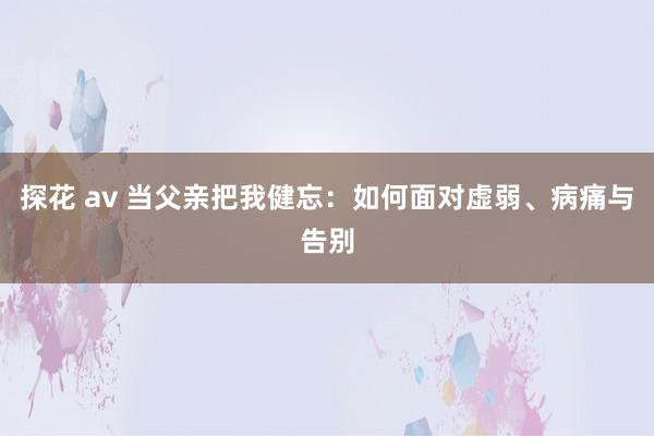 探花 av 当父亲把我健忘：如何面对虚弱、病痛与告别