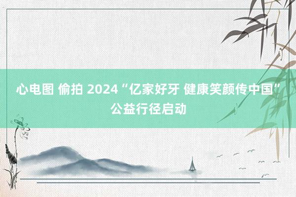 心电图 偷拍 2024“亿家好牙 健康笑颜传中国”公益行径启动