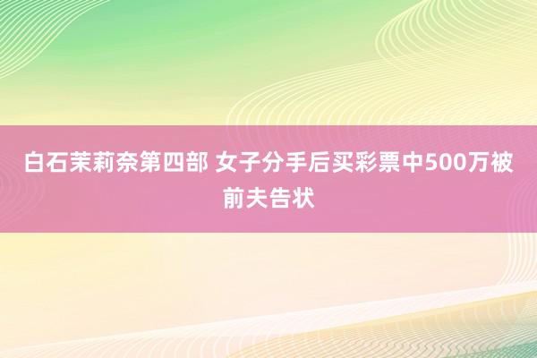 白石茉莉奈第四部 女子分手后买彩票中500万被前夫告状