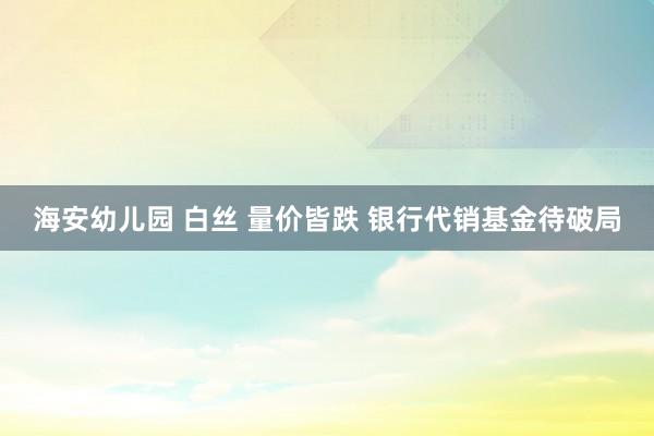 海安幼儿园 白丝 量价皆跌 银行代销基金待破局