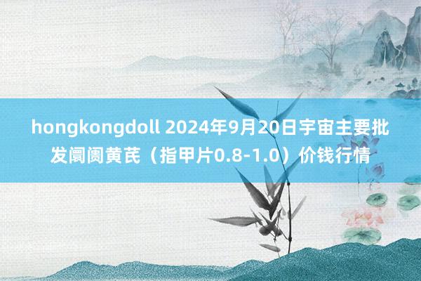 hongkongdoll 2024年9月20日宇宙主要批发阛阓黄芪（指甲片0.8-1.0）价钱行情