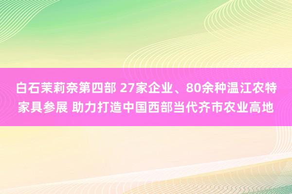 白石茉莉奈第四部 27家企业、80余种温江农特家具参展 助力打造中国西部当代齐市农业高地