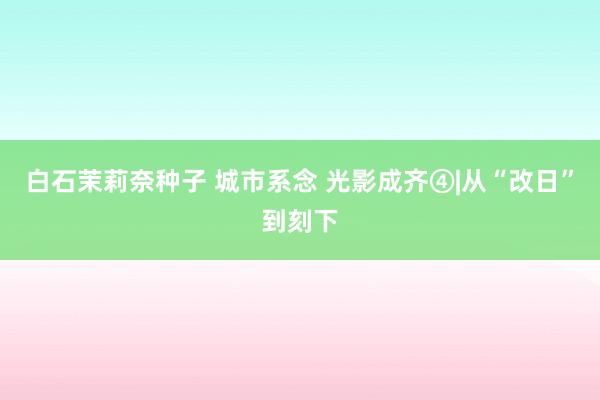 白石茉莉奈种子 城市系念 光影成齐④|从“改日”到刻下