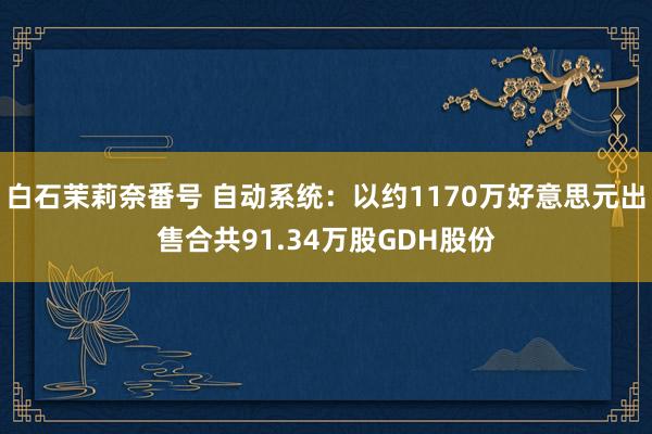 白石茉莉奈番号 自动系统：以约1170万好意思元出售合共91.34万股GDH股份