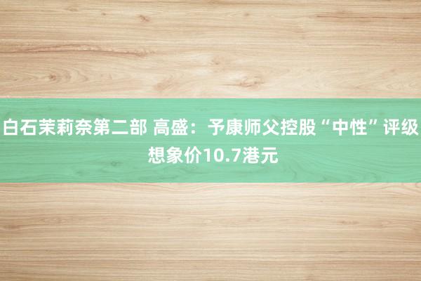 白石茉莉奈第二部 高盛：予康师父控股“中性”评级 想象价10.7港元