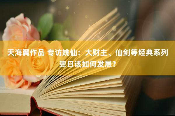 天海翼作品 专访姚仙：大财主、仙剑等经典系列翌日该如何发展？