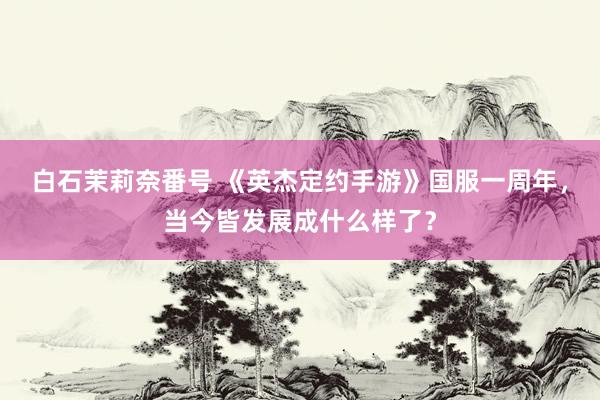 白石茉莉奈番号 《英杰定约手游》国服一周年，当今皆发展成什么样了？