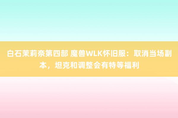 白石茉莉奈第四部 魔兽WLK怀旧服：取消当场副本，坦克和调整会有特等福利