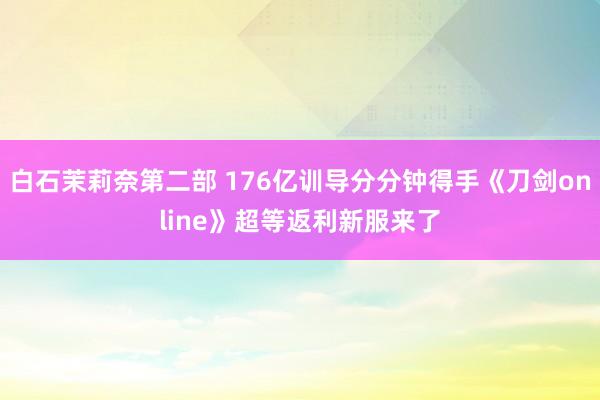 白石茉莉奈第二部 176亿训导分分钟得手《刀剑online》超等返利新服来了