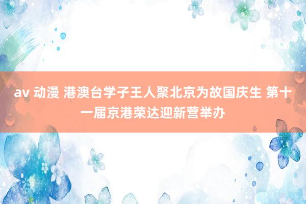 av 动漫 港澳台学子王人聚北京为故国庆生 第十一届京港荣达迎新营举办