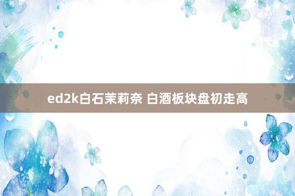 ed2k白石茉莉奈 白酒板块盘初走高