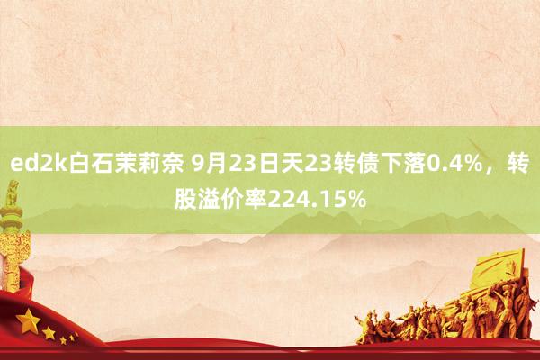 ed2k白石茉莉奈 9月23日天23转债下落0.4%，转股溢价率224.15%