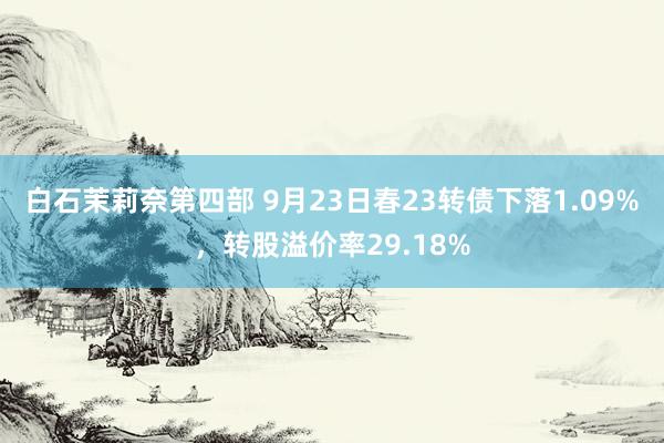 白石茉莉奈第四部 9月23日春23转债下落1.09%，转股溢价率29.18%