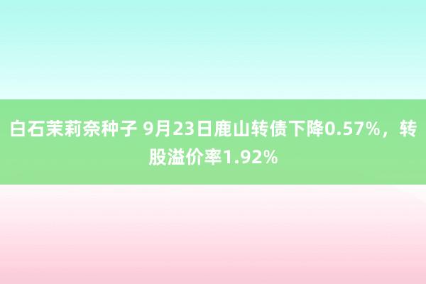 白石茉莉奈种子 9月23日鹿山转债下降0.57%，转股溢价率1.92%