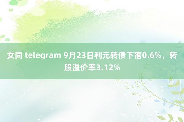 女同 telegram 9月23日利元转债下落0.6%，转股溢价率3.12%