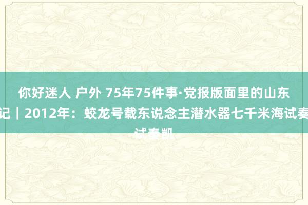 你好迷人 户外 75年75件事·党报版面里的山东钤记｜2012年：蛟龙号载东说念主潜水器七千米海试奏凯