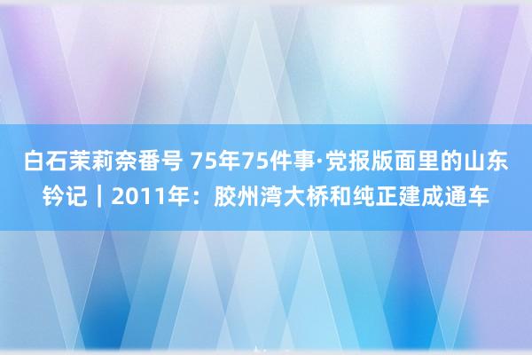 白石茉莉奈番号 75年75件事·党报版面里的山东钤记｜2011年：胶州湾大桥和纯正建成通车