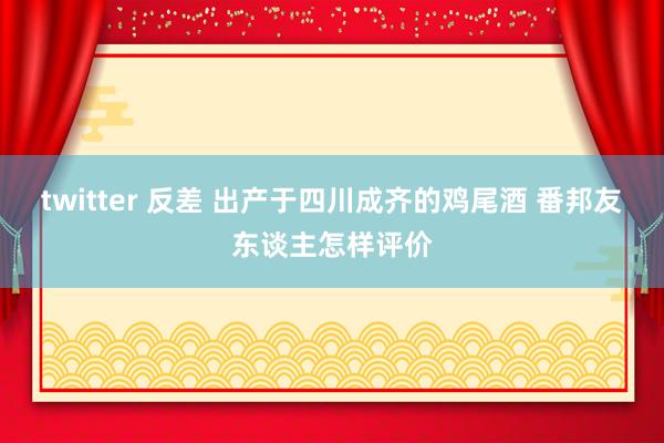 twitter 反差 出产于四川成齐的鸡尾酒 番邦友东谈主怎样评价