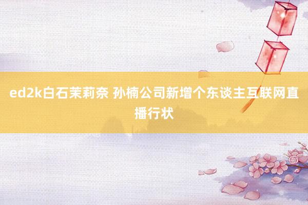 ed2k白石茉莉奈 孙楠公司新增个东谈主互联网直播行状