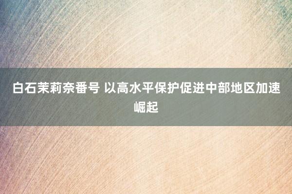 白石茉莉奈番号 以高水平保护促进中部地区加速崛起