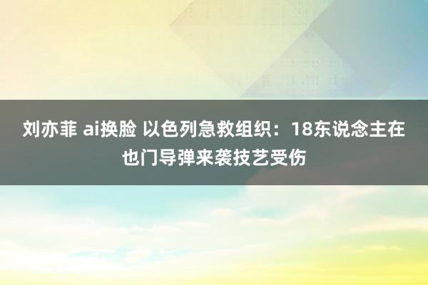 刘亦菲 ai换脸 以色列急救组织：18东说念主在也门导弹来袭技艺受伤