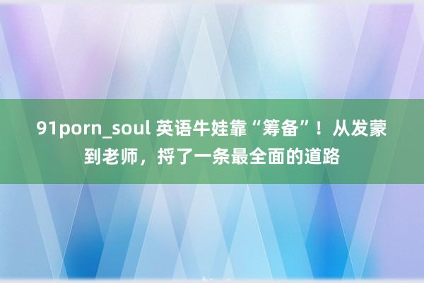 91porn_soul 英语牛娃靠“筹备”！从发蒙到老师，捋了一条最全面的道路