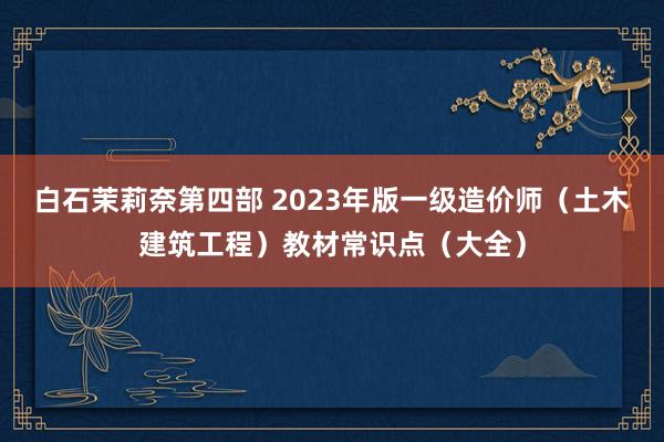 白石茉莉奈第四部 2023年版一级造价师（土木建筑工程）教材常识点（大全）