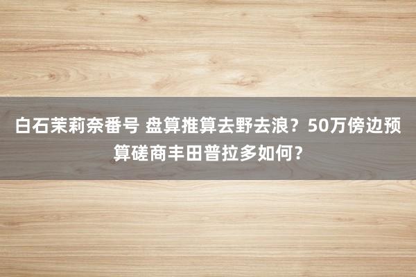 白石茉莉奈番号 盘算推算去野去浪？50万傍边预算磋商丰田普拉多如何？