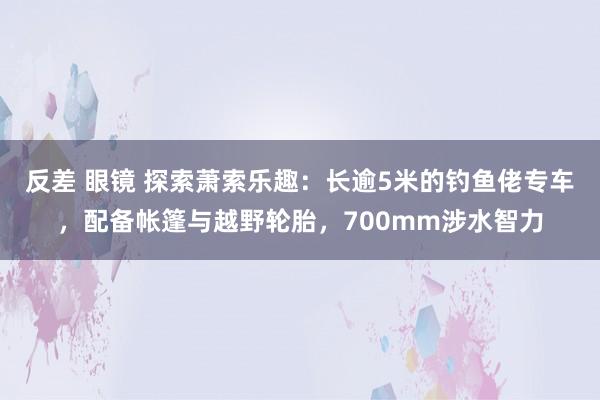 反差 眼镜 探索萧索乐趣：长逾5米的钓鱼佬专车，配备帐篷与越野轮胎，700mm涉水智力